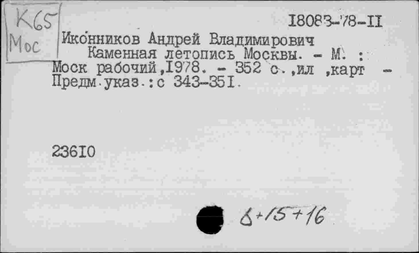 ﻿КбН .	I8083-78-II
Li f Иконников Андрей Владимирович
' ' Каменная летопись Москвы. - М'. : Моск рабочий,1978. - 352 с.,ил »карт ■ Предм-указ.: с 343-351.
23610